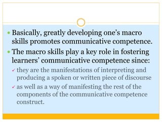  Basically, greatly developing one’s macro
skills promotes communicative competence.
 The macro skills play a key role in fostering
learners’ communicative competence since:
 they are the manifestations of interpreting and
producing a spoken or written piece of discourse
 as well as a way of manifesting the rest of the
components of the communicative competence
construct.
 