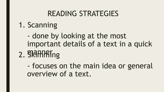 READING STRATEGIES
1. Scanning
- done by looking at the most
important details of a text in a quick
manner
2. Skimming
- focuses on the main idea or general
overview of a text.
 