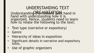 UNDERSTANDING TEXT
ORGANIZATION
Understanding the content goes hand in
hand with understanding how it is
organized. Hence, students need to learn
how to relate the following to the text:
• Text type (narrative or expository)
• Genre
• Hierarchy of ideas in exposition
• Significant details in narrative and expository
texts.
• Use of graphic organizers
 