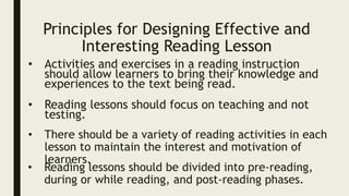 Principles for Designing Effective and
Interesting Reading Lesson
• Activities and exercises in a reading instruction
should allow learners to bring their knowledge and
experiences to the text being read.
• Reading lessons should focus on teaching and not
testing.
• There should be a variety of reading activities in each
lesson to maintain the interest and motivation of
learners.
• Reading lessons should be divided into pre-reading,
during or while reading, and post-reading phases.
 