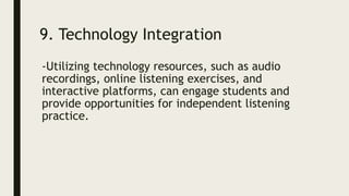 9. Technology Integration
-Utilizing technology resources, such as audio
recordings, online listening exercises, and
interactive platforms, can engage students and
provide opportunities for independent listening
practice.
 