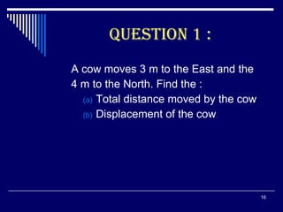 QUESTION 1 : A cow moves 3 m to the East and the  4 m to the North. Find the : Total distance moved by the cow Displacement of the cow 
