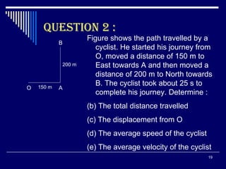 QUESTION 2 : O A B Figure shows the path travelled by a cyclist. He started his journey from O, moved a distance of 150 m to East towards A and then moved a distance of 200 m to North towards B. The cyclist took about 25 s to complete his journey. Determine : The total distance travelled The displacement from O The average speed of the cyclist The average velocity of the cyclist 150 m 200 m 