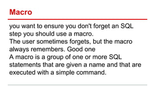 Macro
you want to ensure you don't forget an SQL
step you should use a macro.
The user sometimes forgets, but the macro
always remembers. Good one
A macro is a group of one or more SQL
statements that are given a name and that are
executed with a simple command.