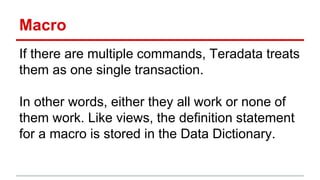 Macro
If there are multiple commands, Teradata treats
them as one single transaction.
In other words, either they all work or none of
them work. Like views, the definition statement
for a macro is stored in the Data Dictionary.