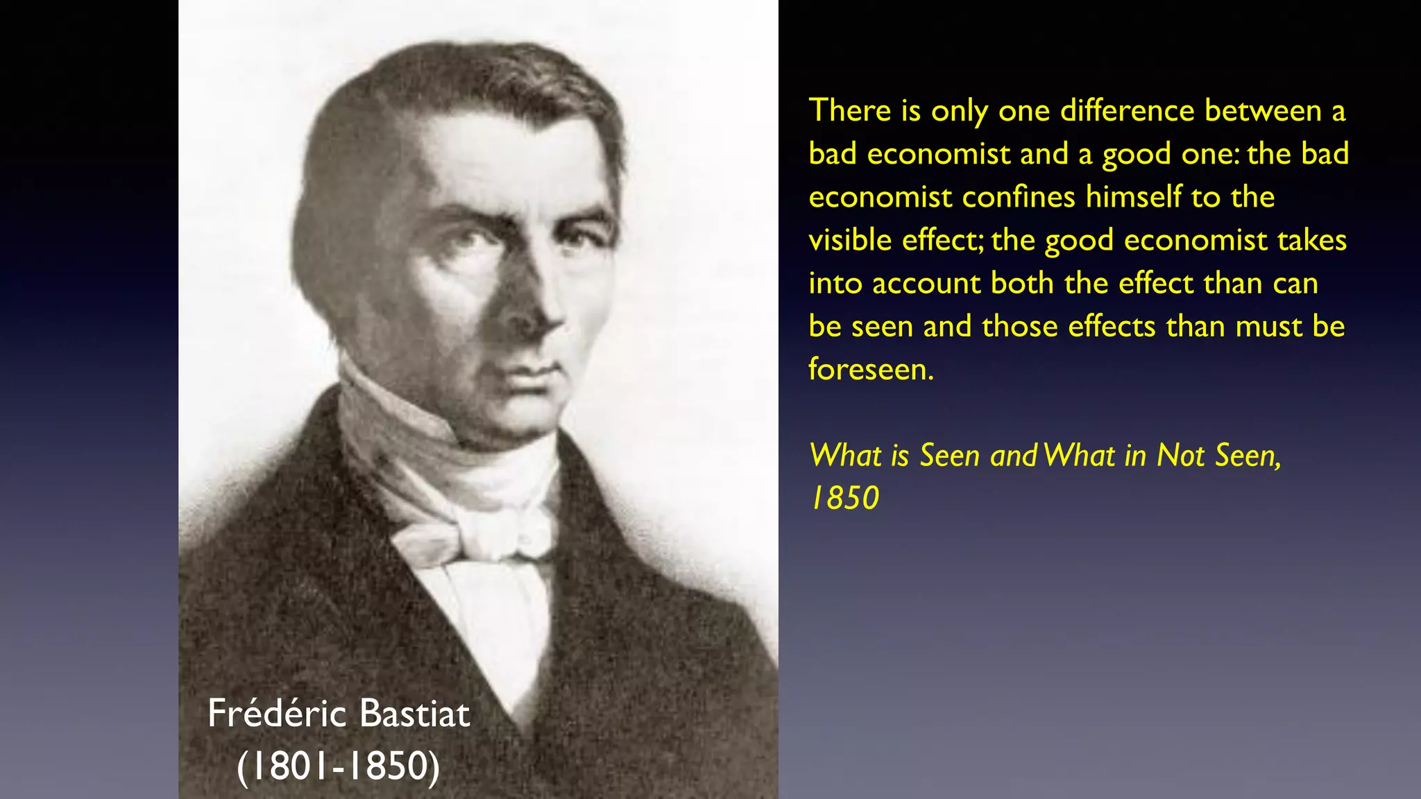 Frédéric Bastiat
(1801-1850)
There is only one difference between a
bad economist and a good one: the bad
economist confines himself to the
visible effect; the good economist takes
into account both the effect than can
be seen and those effects than must be
foreseen.
What is Seen andWhat in Not Seen,
1850
 