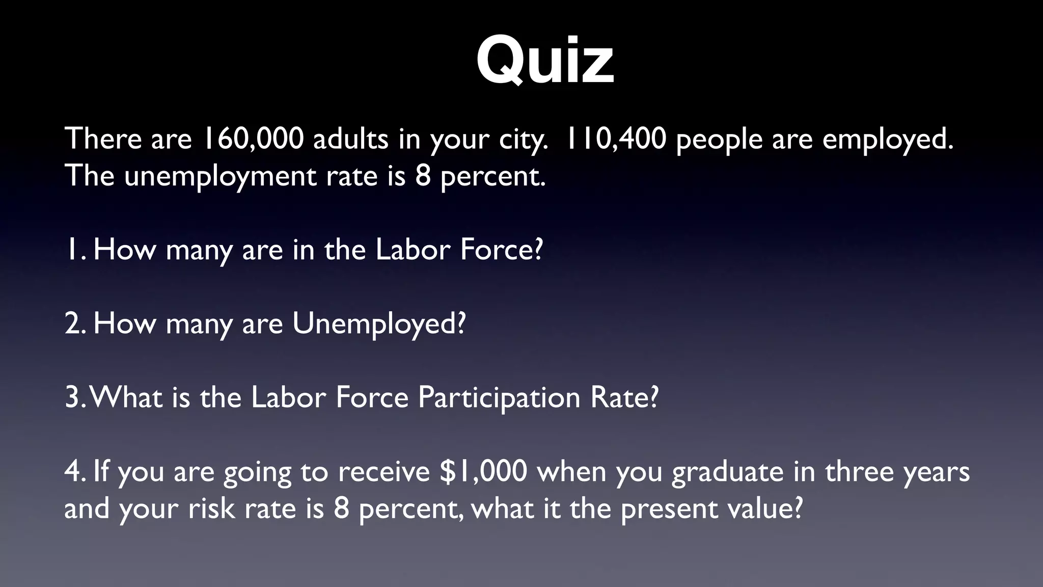 Quiz
There are 160,000 adults in your city. 110,400 people are employed.
The unemployment rate is 8 percent.
1. How many are in the Labor Force?
2. How many are Unemployed?
3.What is the Labor Force Participation Rate?
4. If you are going to receive $1,000 when you graduate in three years
and your risk rate is 8 percent, what it the present value?
 