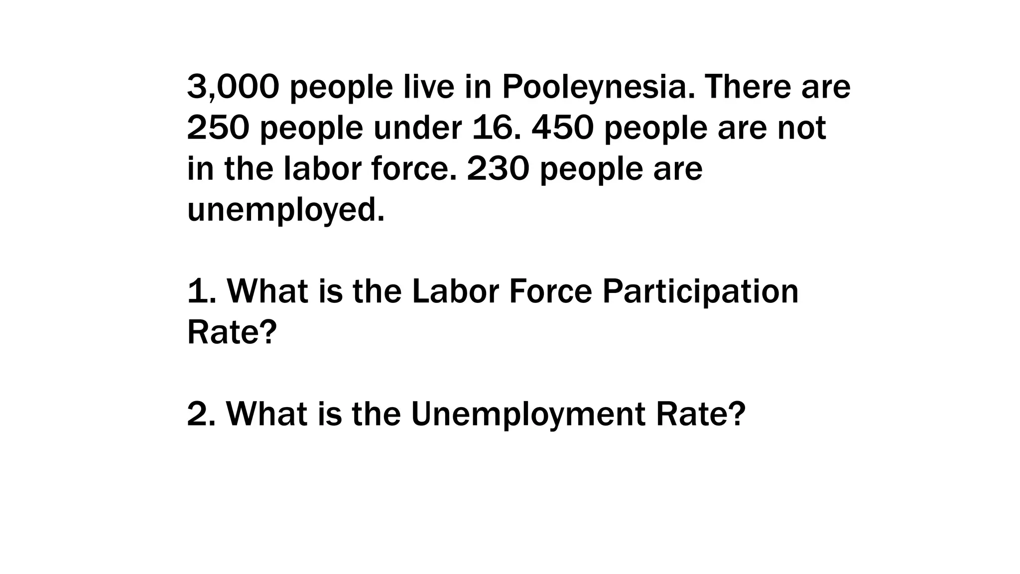3,000 people live in Pooleynesia. There are
250 people under 16. 450 people are not
in the labor force. 230 people are
unemployed.
1. What is the Labor Force Participation
Rate?
2. What is the Unemployment Rate?
 