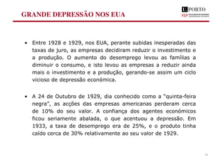 GRANDE DEPRESSÃO NOS EUA
• Entre 1928 e 1929, nos EUA, perante subidas inesperadas das
taxas de juro, as empresas decidiram reduzir o investimento e
a produção. O aumento do desemprego levou as famílias a
diminuir o consumo, e isto levou as empresas a reduzir ainda
mais o investimento e a produção, gerando-se assim um ciclo
vicioso de depressão económica.
• A 24 de Outubro de 1929, dia conhecido como a “quinta-feira
negra”, as acções das empresas americanas perderam cerca
de 10% do seu valor. A confiança dos agentes económicos
ficou seriamente abalada, o que acentuou a depressão. Em
1933, a taxa de desemprego era de 25%, e o produto tinha
caído cerca de 30% relativamente ao seu valor de 1929.
13
 