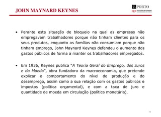 JOHN MAYNARD KEYNES
• Perante esta situação de bloqueio na qual as empresas não
empregavam trabalhadores porque não tinham clientes para os
seus produtos, enquanto as famílias não consumiam porque não
tinham emprego, John Maynard Keynes defendeu o aumento dos
gastos públicos de forma a manter os trabalhadores empregados.
• Em 1936, Keynes publica “A Teoria Geral do Emprego, dos Juros
e da Moeda”, obra fundadora da macroeconomia, que pretende
explicar o comportamento do nível de produção e do
desemprego, assim como a sua relação com os gastos públicos e
impostos (política orçamental), e com a taxa de juro e
quantidade de moeda em circulação (política monetária).
14
 