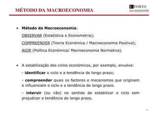 MÉTODO DA MACROECONOMIA
• Método da Macroeconomia:
OBSERVAR (Estatística e Econometria);
COMPREENDER (Teoria Económica / Macroeconomia Positiva);
AGIR (Política Económica/ Macroeconomia Normativa).
• A estabilização dos ciclos económicos, por exemplo, envolve:
- identificar o ciclo e a tendência de longo prazo;
- compreender quais os factores e mecanismos que originam
e influenciam o ciclo e a tendência de longo prazo.
- intervir (ou não) no sentido de estabilizar o ciclo sem
prejudicar a tendência de longo prazo.
16
 