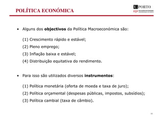 POLÍTICA ECONÓMICA
• Alguns dos objectivos da Política Macroeconómica são:
(1) Crescimento rápido e estável;
(2) Pleno emprego;
(3) Inflação baixa e estável;
(4) Distribuição equitativa do rendimento.
• Para isso são utilizados diversos instrumentos:
(1) Política monetária (oferta de moeda e taxa de juro);
(2) Política orçamental (despesas públicas, impostos, subsídios);
(3) Política cambial (taxa de câmbio).
18
 
