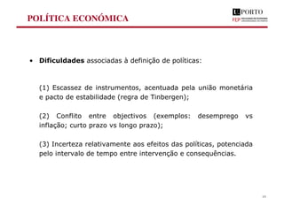 POLÍTICA ECONÓMICA
• Dificuldades associadas à definição de políticas:
(1) Escassez de instrumentos, acentuada pela união monetária
e pacto de estabilidade (regra de Tinbergen);
(2) Conflito entre objectivos (exemplos: desemprego vs
inflação; curto prazo vs longo prazo);
(3) Incerteza relativamente aos efeitos das políticas, potenciada
pelo intervalo de tempo entre intervenção e consequências.
19
 
