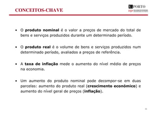 CONCEITOS-CHAVE
• O produto nominal é o valor a preços de mercado do total de
bens e serviços produzidos durante um determinado período.
• O produto real é o volume de bens e serviços produzidos num
determinado período, avaliados a preços de referência.
• A taxa de inflação mede o aumento do nível médio de preços
na economia.
• Um aumento do produto nominal pode decompor-se em duas
parcelas: aumento do produto real (crescimento económico) e
aumento do nível geral de preços (inflação).
26
 