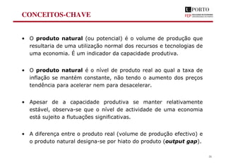CONCEITOS-CHAVE
• O produto natural (ou potencial) é o volume de produção que
resultaria de uma utilização normal dos recursos e tecnologias de
uma economia. É um indicador da capacidade produtiva.
• O produto natural é o nível de produto real ao qual a taxa de
inflação se mantém constante, não tendo o aumento dos preços
tendência para acelerar nem para desacelerar.
• Apesar de a capacidade produtiva se manter relativamente
estável, observa-se que o nível de actividade de uma economia
está sujeito a flutuações significativas.
• A diferença entre o produto real (volume de produção efectivo) e
o produto natural designa-se por hiato do produto (output gap).
28
 