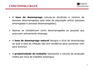 CONCEITOS-CHAVE
• A taxa de desemprego calcula-se dividindo o número de
pessoas desempregadas pelo total da população activa (pessoas
empregadas e pessoas desempregadas).
• Apenas se contabilizam como desempregadas as pessoas que
procuram activamente emprego.
• A taxa de desemprego natural designa o nível de desemprego
ao qual a taxa de inflação não tem tendência para aumentar nem
para diminuir.
• A produtividade do trabalho representa o volume de produção
médio por hora de trabalho empregue.
29
 