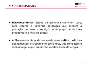 MACROECONOMIA
• Macroeconomia: Estudo da economia como um todo,
com recurso a variáveis agregadas que medem a
produção de bens e serviços, o emprego de factores
produtivos e o nível de preços.
• A Macroeconomia pode ser usada para definir políticas
que fomentem o crescimento económico, que combatam o
desemprego, e que promovam a estabilidade de preços.
7
 