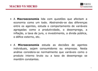 MACRO VS MICRO
• A Macroeconomia lida com questões que afectam a
economia como um todo. Abstraindo-se das diferenças
entre os agentes, estuda o comportamento de variáveis
agregadas como a produtividade, o desemprego, a
inflação, a taxa de juro, o investimento, a dívida pública,
o défice externo, etc.
• A Microeconomia estuda as decisões de agentes
individuais, sejam consumidores ou empresas. Nesta
análise considera-se normalmente que variáveis como o
produto interno bruto ou a taxa de desemprego se
mantêm constantes.
8
 
