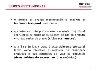 HORIZONTE TEMPORAL
• O âmbito da análise macroeconómica depende do
horizonte temporal considerado.
• A análise de curto prazo é essencialmente conjuntural,
debruçando-se sobre as flutuações cíclicas do produto,
emprego e nível de preços (ciclos económicos).
• A análise de longo prazo é essencialmente estrutural,
tendo como objectivo a melhoria da capacidade
produtiva e das condições de vida da população
(desenvolvimento e crescimento económico).
9
 