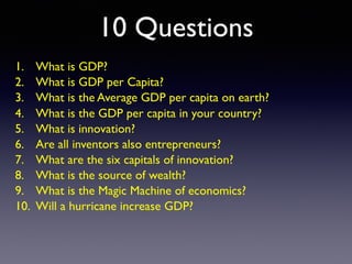 10 Questions
1. What is GDP?
2. What is GDP per Capita?
3. What is the Average GDP per capita on earth?
4. What is the GDP per capita in your country?
5. What is innovation?
6. Are all inventors also entrepreneurs?
7. What are the six capitals of innovation?
8. What is the source of wealth?
9. What is the Magic Machine of economics?
10. Will a hurricane increase GDP?
 
