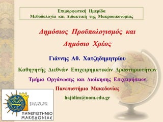Δημόσιος Προϋπολογισμός και
Δημόσιο Χρέος
Γιάννης Αθ. Χατζηδημητρίου
Καθηγητής Διεθνών Επιχειρηματικών Δραστηριοτήτων
Τμήμα Οργάνωσης και Διοίκησης Επιχειρήσεων
Πανεπιστήμιο Μακεδονίας
hajidim@uom.edu.gr
Επιμορφωτική Ηµερίδα
Μεθοδολογία και Διδακτική της Μακροοικονομίας
 