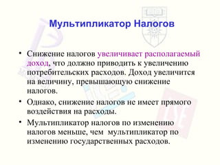 Мультипликатор Налогов Снижение налогов   увеличивает располагаемый доход ,  что должно приводить к увеличению потребительских расходов .  Доход увеличится на величину, превышающую снижение налогов . Однако, снижение налогов не имеет прямого воздействия на расходы .  Мультипликатор налогов по изменению налогов меньше, чем  мультипликатор по изменению государственных расходов . 