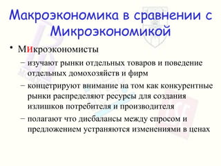 Макроэкономика в сравнении с Микроэкономикой М и кроэкономисты изучают рынки отдельных товаров и поведение отдельных домохозяйств и фирм концетрируют внимание на том как конкурентные рынки распределяют ресурсы для создания излишков потребителя и производителя полагают что дисбалансы между спросом и предложением устраняются изменениями в ценах 