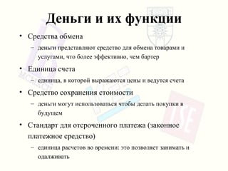 Деньги и их функции Средства обмена деньги представляют средство для обмена товарами и услугами, что более эффективно, чем бартер Единица счета единица, в которой выражаются цены и ведутся счета Средство сохранения стоимости деньги могут использоваться   чтобы делать покупки в будущем Стандарт для отсроченного платежа (законное платежное средство ) единица расчетов во времени :  это позволяет занимать и одалживать 