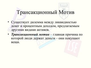 Трансакционный Мотив Существует дилемма   между ликвидностью денег и процентным доходом, предлагаемым другими видами активов . Трансакционный мотив   – главная причина по которой люди держат деньги – они покупают вещи . 