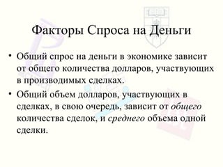 Факторы Спроса на Деньги Общий спрос на деньги в экономике зависит от   общего количества долларов, участвующих в производимых сделках . Общий объем долларов, участвующих в сделках ,  в свою очередь ,  зависит от   общего   количества сделок ,  и   среднего   объема одной сделки . 