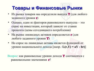 Товары и Финансовые Рынки Из рынка товаров мы определили выпуск   Y  ( для любого заданного уровня  r ) Однако, один из факторов равновесного выпуска – это спрос   на инвестиции, который зависит от ставки процента  ( цены сегоднящнего потребления ) На рынке ликвидных активов определяется   r  ( для любого заданного уровня   Y ) Но спрос на ликвидные активы является функцией   от уровня национального дохода  [ напр .:  L(r,Y) = aY - br) ] Вопрос :  как равновесные уровни дохода   Y  соотносятся с равновесными значениями  r ? 