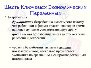 Шесть Ключевых Экономических Переменных Безработица фрикционная   безработица имеет место потому что работники и фирмы тратят некоторое время на поиск лучшего соответствия друг другу циклическая  безработица имеет место   во время рецессий и депрессий уровень безработицы является   лучшим   показателем того, насколько преуспевает экономика по сравнению с ее производственным потенциалом 