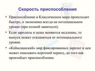 Скорость приспособления Приспособление в Классическом мире происходит быстро ,  и экономика всегда на потенциальном уровне  ( при полной занятости ). Если зарплаты и цены меняются медленно ,  то выпуск может откланяться от потенциального уровня . « Кейнсианский»   мир фиксированных зарплат   и   цен   может описывать   короткий период, до того как произойдет приспособление . 