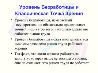 Уровень Безработицы и Классическая Точка Зрения Уровень безработицы, измеряемый   государством,   не обязательно представляет точный индикатор   того, настолько адекватно работает рынок труда Уровень безработицы может иногда казаться высоким   даже если рынок труда работает хорошо Тот факт, что люди желают работать   за зарплату, которая выше ее текущего уровня, еще не означает, что рынок труда не работает 