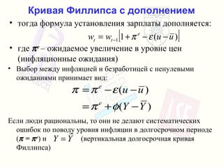 Кривая Филлипса с дополнением тогда формула установления зарплаты дополняется : где    e  –  ожидаемое увеличение   в уровне цен  ( инфляционные ожидания ) Выбор между инфляцией и безработицей   с ненулевыми ожиданиями принимает вид : Если люди рациональны, то они не делают систематических ошибок   по поводу уровня инфляции в долгосрочном периоде  (   =   e )  и   ( вертикальная долгосрочная кривая Филлипса ) 