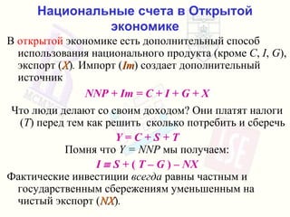 Национальные счета в Открытой экономике В   открытой   экономике   есть дополнительный способ использования национального продукта  ( кроме   C ,  I ,  G ),  экспорт  ( X ) .  Импорт  ( Im )  создает дополнительный источник NNP + Im = C + I + G + X Что люди делают со своим доходом ?  Они платят налоги  ( T )  перед тем как решить  сколько потребить и сберечь Y = C + S + T Помня что   Y = NNP   мы получаем : I    S +  (  T – G  ) –  NX Фактические инвестиции   всегда   равны частным и  государственным сбережениям   уменьшенным на чистый экспорт  ( NX ) .  