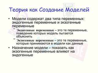Теория как Создание Моделей Модели содержат два типа переменных :  эндогенные переменные и экзогенные переменные Эндогенные переменные  – это те переменные, поведение которых модель пытается объяснить Экзогенные переменные  – это те переменные, которые принимаются в модели как данные Назначение модели – показать как экзогенные переменные влияют на эндогенные 