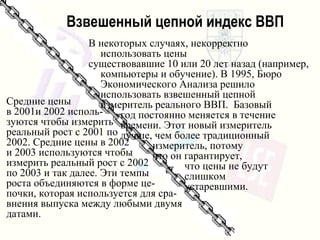 Взвешенный цепной индекс ВВП Средние цены в  2001 и  2002  исполь- зуются чтобы измерить реальный рост с  2001  по 2002.  Средние цены в  2002 и  2003  используются чтобы измерить   реальный рост с   2 002 по  2003  и так далее .  Эти темпы роста объединяются   в форме це- почки, которая используется для сра-внения   выпуска   между любыми двумя датами . В некоторых случаях ,  некорректно   использовать цены существовавшие  10  или  20  лет назад  ( например, компьютеры и обучение ).  В  1995,  Бюро Экономического Анализа   решило использовать   взвешенный цепной  измеритель   реального ВВП .  Базовый  год постоянно меняется в течение  времени .  Этот новый   измеритель   лучше, чем более традиционный  измеритель,   потому  что он гарантирует,  что цены не будут  слишком  устаревшими . 