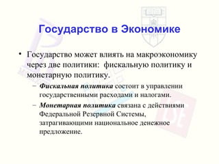 Государство в Экономике Государство может влиять на макроэкономику через две политики :  фискальную политику и монетарную политику . Фискальная политика   состоит в управлении государственными расходами и налогами . Монетарная политика   связана с действиями   Федеральной Резервной Системы, затрагивающими национальное денежное предложение . 