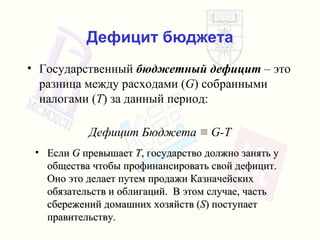 Дефицит бюджета Государственный   бюджетный дефицит   – это разница между расходами  ( G )  собранными налогами  ( T )  за данный период : Дефицит Бюджета   ≡  G-T Если   G   превышает   T ,  государство должно занять у общества   чтобы профинансировать свой дефицит .  Оно это делает путем продажи   Казначейских обязательств   и облигаций .  В этом случае ,  часть сбережений домашних хозяйств  ( S )  поступает правительству . 