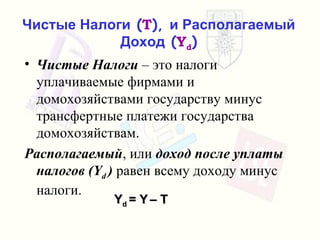 Чистые Налоги  ( T ),  и Располагаемый Доход  ( Y d ) Чистые Налоги   – это налоги уплачиваемые фирмами и домохозяйствами государству   минус трансфертные платежи государства домохозяйствам . Располагаемый ,  или   доход после уплаты налогов  (Y d  )   равен всему доходу минус налоги . Y d  = Y   – T  
