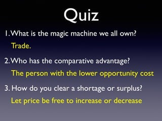 Quiz
1.What is the magic machine we all own?
 

2.Who has the comparative advantage
?

3. How do you clear a shortage or surplus?
Trade.
 

The person with the lower opportunity cos
t

Let price be free to increase or decrease
 
