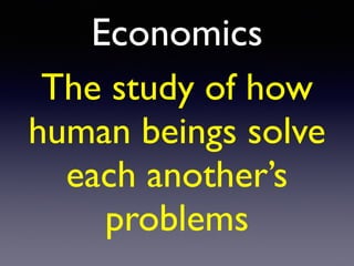 Economics
The study of how
human beings solve
each another’s
problems
 