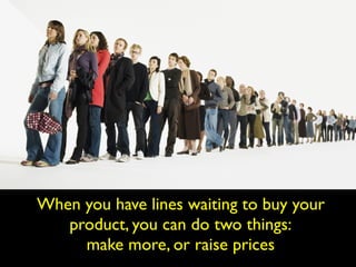 When you have lines waiting to buy your
product, you can do two things:
make more, or raise prices
 