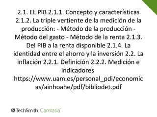 2.1. EL PIB 2.1.1. Concepto y características
2.1.2. La triple vertiente de la medición de la
producción: - Método de la producción -
Método del gasto - Método de la renta 2.1.3.
Del PIB a la renta disponible 2.1.4. La
identidad entre el ahorro y la inversión 2.2. La
inflación 2.2.1. Definición 2.2.2. Medición e
indicadores
https://www.uam.es/personal_pdi/economic
as/ainhoahe/pdf/bibliodet.pdf
 