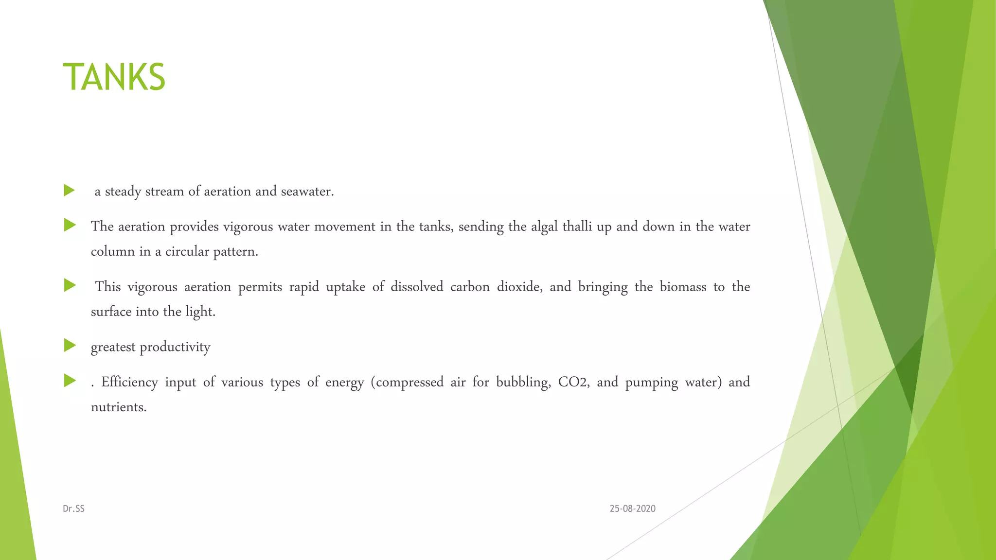 TANKS
 a steady stream of aeration and seawater.
 The aeration provides vigorous water movement in the tanks, sending the algal thalli up and down in the water
column in a circular pattern.
 This vigorous aeration permits rapid uptake of dissolved carbon dioxide, and bringing the biomass to the
surface into the light.
 greatest productivity
 . Efficiency input of various types of energy (compressed air for bubbling, CO2, and pumping water) and
nutrients.
25-08-2020Dr.SS
 