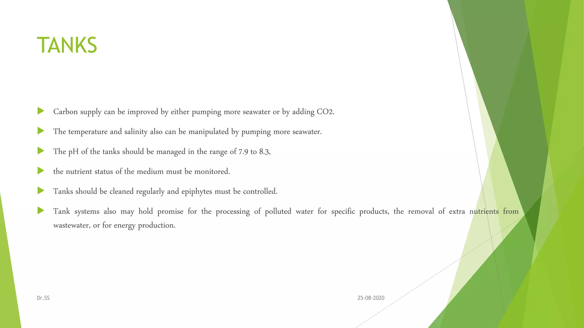 TANKS
 Carbon supply can be improved by either pumping more seawater or by adding CO2.
 The temperature and salinity also can be manipulated by pumping more seawater.
 The pH of the tanks should be managed in the range of 7.9 to 8.3,
 the nutrient status of the medium must be monitored.
 Tanks should be cleaned regularly and epiphytes must be controlled.
 Tank systems also may hold promise for the processing of polluted water for specific products, the removal of extra nutrients from
wastewater, or for energy production.
25-08-2020Dr.SS
 