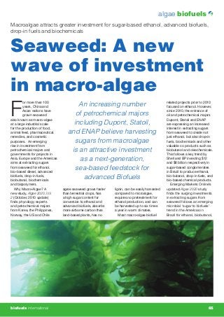 algae biofuels
                                                                                                                    �������������������������
                                                                                                                    �������������
                                                                                                                    ����������������


                                                                                                                    ������������������������
                                                                                                                    �������������
                                                                                                                    ����������������




                                                                                                                    �����������������������������������������




Macroalgae attracts greater investment for sugar-based ethanol, advanced biofuels,
drop-in fuels and biochemicals


Seaweed: A new
wave of investment
in macro-algae
F                                      An increasing number
          or more than 100                                                                      related projects prior to 2010
          years, China and                                                                      focused on ethanol. However,
          Asian nations have                                                                    since 2010, the entrance of
          grown seaweed               of petrochemical majors                                   oil and petrochemical majors
also known as macro-algae                                                                       Dupont, Statoil and ENAP
at a large industrial scale          including Dupont, Statoil,                                 are expressing an increased
for the production of food,                                                                     interest in extracting sugars
animal feed, pharmaceutical        and ENAP believe harvesting                                  from seaweed to create not
remedies, and cosmetic                                                                          just ethanol, but also drop-in
purposes. An emerging                 sugars from macroalgae                                    fuels, biochemicals and other
rise in investment from                                                                         valuable co products such as
petrochemical majors and            is an attractive investment                                 biobutanol and oleochemicals.
governments for projects in                                                                     This follows a key trend by
Asia, Europe and the Americas
aims at extracting sugars
                                       as a next-generation,                                    Shell and BP investing $12
                                                                                                and $8 billion respectively in
from seaweed for ethanol,
bio-based diesel, advanced
                                      sea-based feedstock for                                   sugar-based conglomerates
                                                                                                in Brazil to produce ethanol,
biofuels, drop-in fuels,
biobutanol, biochemicals
                                         advanced Biofuels                                      bio-butanol, drop-in fuels, and
                                                                                                bio-based chemical products.
and biopolymers.                                                                                   Emerging Markets Online’s
   Why Macro-Algae? A           agree seaweed grows faster    lignin, can be easily harvested   updated Algae 2020 study
new study, Algae 2020, Vol      than terrestrial crops, has   compared to microalgae,           ﬁnds the surging investments
2 (October, 2010 update)        a high sugar content for      requires no pretreatment for      in extracting sugars from
ﬁnds phycology experts          conversion to ethanol and     ethanol production, and can       seaweed follows an emerging
and petrochemical majors        advanced biofuels, absorbs    be harvested up to six times      microbial ‘sugar to biofuels’
from Korea, the Philippines,    more airborne carbon than     a year in warm climates.          trend in the Americas in
Norway, the US and Chile        land-based plants, has no        Most macro-algae biofuel       Brazil for ethanol, biobutanol,




biofuels international                                                                                      october 2010 65
 
