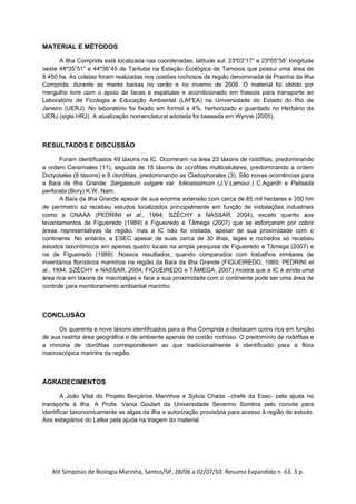 MATERIAL E MÉTODOS

      A Ilha Comprida está localizada nas coordenadas: latitude sul: 23º03”17” e 23º05”58” longitude
oeste 44º35”51” e 44º36”45 de Tarituba na Estação Ecológica de Tamoios que possui uma área de
8.450 ha. As coletas foram realizadas nos costões rochosos da região denominada de Prainha da Ilha
Comprida, durante as marés baixas no verão e no inverno de 2008. O material foi obtido por
mergulho livre com o apoio de facas e espátulas e acondicionado em frascos para transporte ao
Laboratório de Ficologia e Educação Ambiental (LAFEA) na Universidade do Estado do Rio de
Janeiro (UERJ). No laboratório foi fixado em formol a 4%, herborizado e guardado no Herbário da
UERJ (sigla HRJ). A atualização nomenclatural adotada foi baseada em Wynne (2005).



RESULTADOS E DISCUSSÃO

       Foram identificados 49 táxons na IC. Ocorreram na área 23 táxons de rodófitas, predominando
a ordem Ceramiales (11), seguida de 18 táxons de ocrófitas multicelulares, predominando a ordem
Dictyotales (8 táxons) e 8 clorófitas, predominando as Cladophorales (3). São novas ocorrências para
a Baía de Ilha Grande: Sargassum vulgare var. foliosissimum (J.V.Lamour.) C.Agardh e Palisada
perforata (Bory) K.W. Nam.
       A Baía da Ilha Grande apesar de sua enorme extensão com cerca de 65 mil hectares e 350 hm
de perímetro só recebeu estudos localizados principalmente em função de instalações industriais
como a CNAAA (PEDRINI et al., 1994; SZÉCHY e NASSAR, 2004), exceto quanto aos
levantamentos de Figueiredo (1989) e Figueiredo e Tâmega (2007) que se esforçaram por cobrir
áreas representativas da região, mas a IC não foi visitada, apesar de sua proximidade com o
continente. No entanto, a ESEC apesar de suas cerca de 30 ilhas, lages e rochedos só recebeu
estudos taxonômicos em apenas quatro locais na ampla pesquisa de Figueiredo e Tâmega (2007) e
na de Figueiredo (1989). Nossos resultados, quando comparados com trabalhos similares de
inventários florísticos marinhos na região da Baía da Ilha Grande (FIGUEIREDO, 1989; PEDRINI et
al., 1994; SZÉCHY e NASSAR, 2004; FIGUEIREDO e TÂMEGA, 2007) mostra que a IC é ainda uma
área rica em táxons de macroalgas e face a sua proximidade com o continente pode ser uma área de
controle para monitoramento ambiental marinho.



CONCLUSÃO

      Os quarenta e nove táxons identificados para a Ilha Comprida a destacam como rica em função
de sua restrita área geográfica e de ambiente apenas de costão rochoso. O predomínio de rodófitas e
a minoria de clorófitas corresponderam ao que tradicionalmente é identificado para a flora
macroscópica marinha da região.



AGRADECIMENTOS

        A João Vital do Projeto Berçários Marinhos e Sylvia Chada –chefe da Esec- pela ajuda no
transporte à ilha. A Profa. Vania Goulart da Universidade Severino Sombra pelo convite para
identificar taxonomicamente as algas da ilha e autorização provisória para acesso à região de estudo.
Aos estagiários do Lafea pela ajuda na triagem do material.




   XIII Simpósio de Biologia Marinha, Santos/SP, 28/06 a 02/07/10. Resumo Expandido n. 63. 3 p. 
 