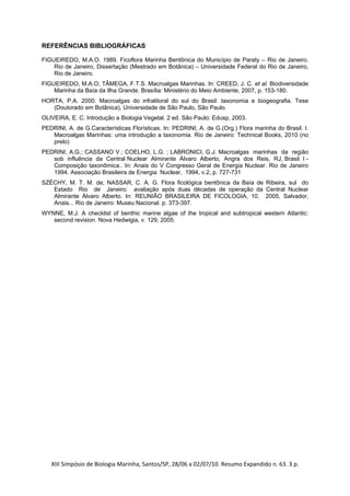 REFERÊNCIAS BIBLIOGRÁFICAS

FIGUEIREDO, M.A.O. 1989. Ficoflora Marinha Bentônica do Município de Paraty – Rio de Janeiro.
    Rio de Janeiro, Dissertação (Mestrado em Botânica) – Universidade Federal do Rio de Janeiro,
    Rio de Janeiro.
FIGUEIREDO, M.A.O; TÂMEGA, F.T.S. Macroalgas Marinhas. In: CREED, J. C. et al. Biodiversidade
    Marinha da Baía da Ilha Grande. Brasília: Ministério do Meio Ambiente, 2007, p. 153-180.
HORTA, P.A. 2000. Macroalgas do infralitoral do sul do Brasil: taxonomia e biogeografia. Tese
   (Doutorado em Botânica), Universidade de São Paulo, São Paulo.
OLIVEIRA, E. C. Introdução a Biologia Vegetal. 2 ed. São Paulo: Edusp, 2003.
PEDRINI, A. de G.Características Florísticas. In: PEDRINI, A. de G.(Org.) Flora marinha do Brasil. I.
   Macroalgas Marinhas: uma introdução a taxonomia. Rio de Janeiro: Technical Books, 2010 (no
   prelo)
PEDRINI, A.G.; CASSANO V.; COELHO, L.G. ; LABRONICI, G.J. Macroalgas marinhas da região
   sob influência da Central Nuclear Almirante Álvaro Alberto, Angra dos Reis, RJ, Brasil. I -
   Composição taxonômica.. In: Anais do V Congresso Geral de Energia Nuclear. Rio de Janeiro
   1994. Associação Brasileira de Energia Nuclear, 1994, v.2, p. 727-731
SZÉCHY, M. T. M. de; NASSAR, C. A. G. Flora ficológica bentônica da Baía de Ribeira, sul do
   Estado Rio de Janeiro: avaliação após duas décadas de operação da Central Nuclear
   Almirante Álvaro Alberto. In: REUNIÃO BRASILEIRA DE FICOLOGIA, 10. 2005, Salvador,
   Anais... Rio de Janeiro: Museu Nacional. p. 373-397.
WYNNE, M.J. A checklist of benthic marine algae of the tropical and subtropical western Atlantic:
   second revision. Nova Hedwigia, v. 129, 2005.




   XIII Simpósio de Biologia Marinha, Santos/SP, 28/06 a 02/07/10. Resumo Expandido n. 63. 3 p. 
 